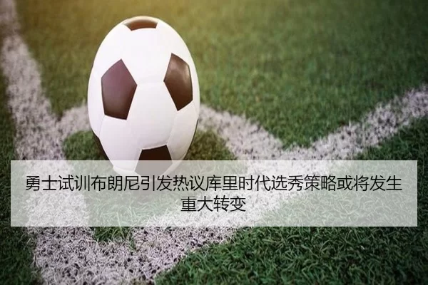 勇士试训布朗尼引发热议库里时代选秀策略或将发生重大转变